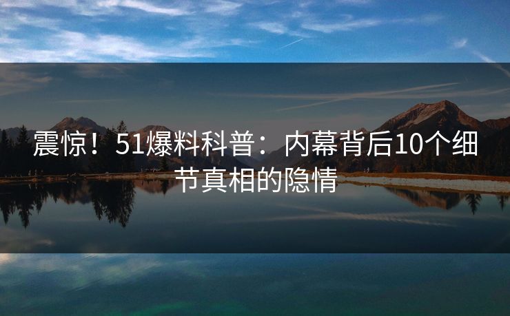 震惊！51爆料科普：内幕背后10个细节真相的隐情