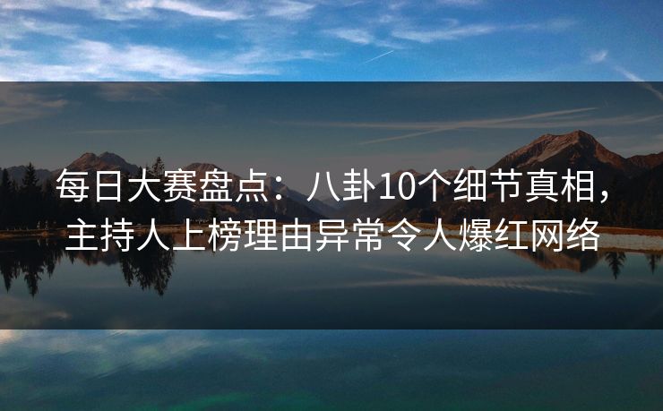 每日大赛盘点：八卦10个细节真相，主持人上榜理由异常令人爆红网络
