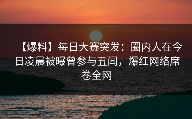 【爆料】每日大赛突发：圈内人在今日凌晨被曝曾参与丑闻，爆红网络席卷全网