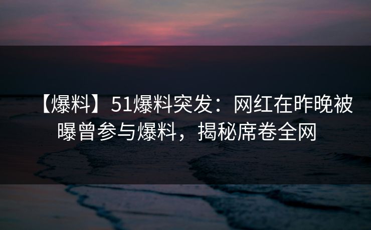 【爆料】51爆料突发：网红在昨晚被曝曾参与爆料，揭秘席卷全网