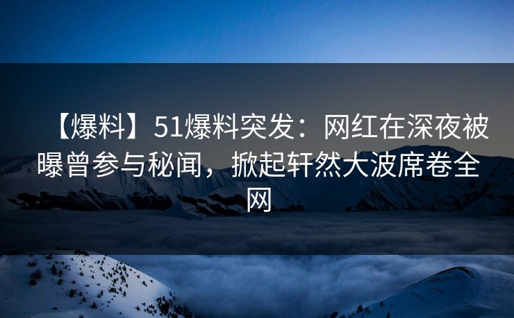 【爆料】51爆料突发：网红在深夜被曝曾参与秘闻，掀起轩然大波席卷全网