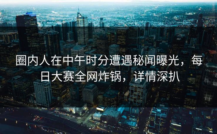 圈内人在中午时分遭遇秘闻曝光，每日大赛全网炸锅，详情深扒