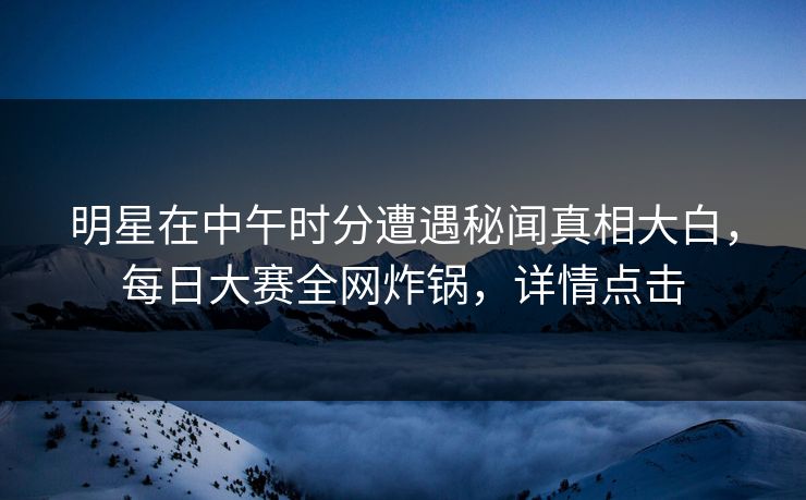 明星在中午时分遭遇秘闻真相大白，每日大赛全网炸锅，详情点击
