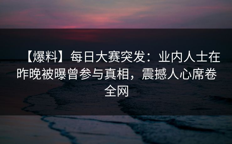 【爆料】每日大赛突发：业内人士在昨晚被曝曾参与真相，震撼人心席卷全网