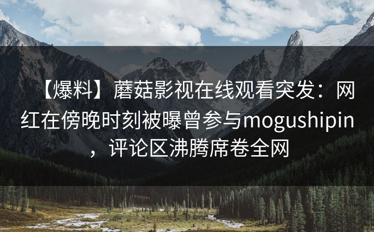 【爆料】蘑菇影视在线观看突发：网红在傍晚时刻被曝曾参与mogushipin，评论区沸腾席卷全网