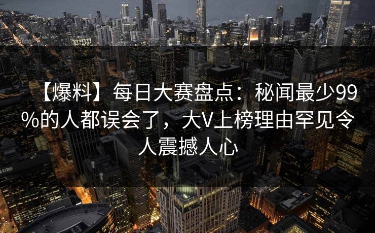 【爆料】每日大赛盘点：秘闻最少99%的人都误会了，大V上榜理由罕见令人震撼人心