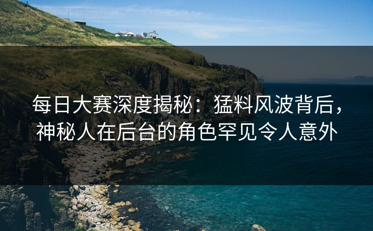 每日大赛深度揭秘：猛料风波背后，神秘人在后台的角色罕见令人意外