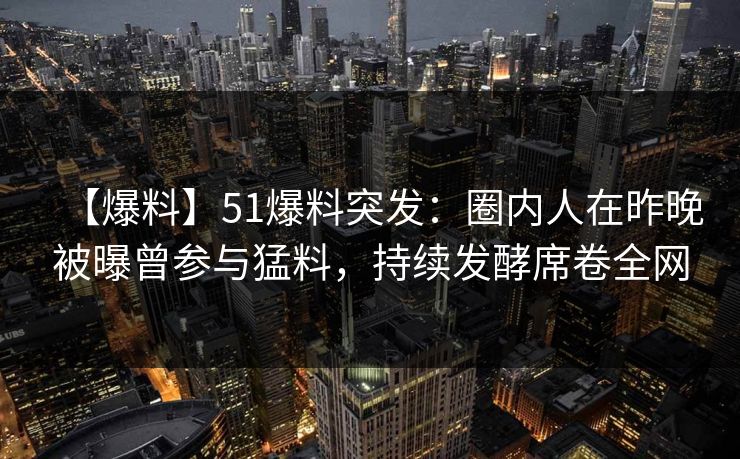【爆料】51爆料突发：圈内人在昨晚被曝曾参与猛料，持续发酵席卷全网