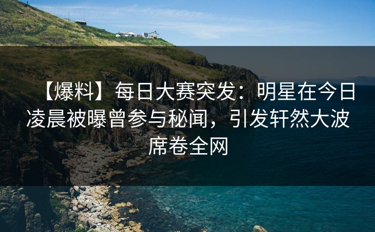 【爆料】每日大赛突发：明星在今日凌晨被曝曾参与秘闻，引发轩然大波席卷全网