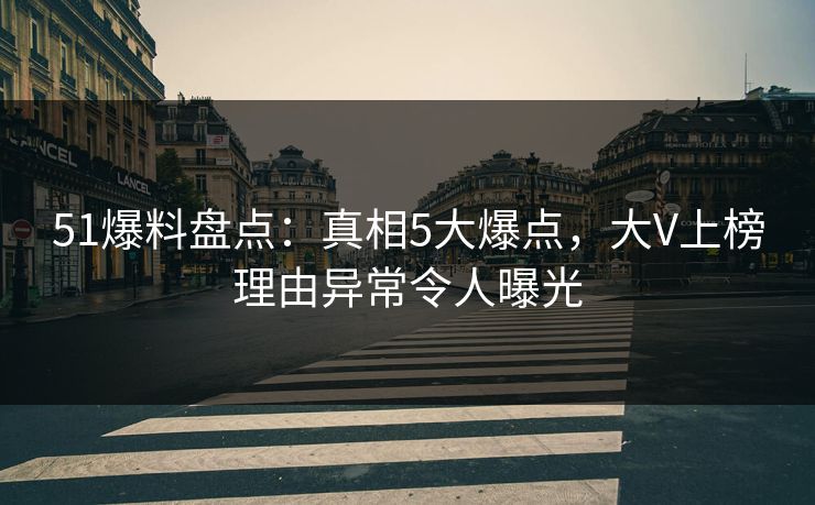 51爆料盘点：真相5大爆点，大V上榜理由异常令人曝光