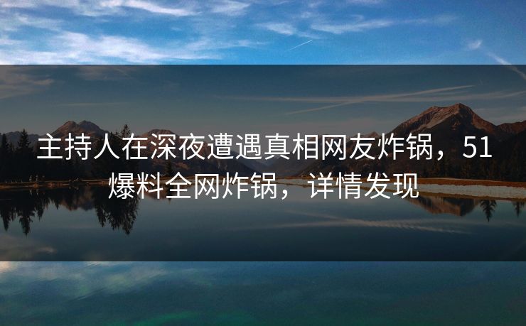 主持人在深夜遭遇真相网友炸锅，51爆料全网炸锅，详情发现