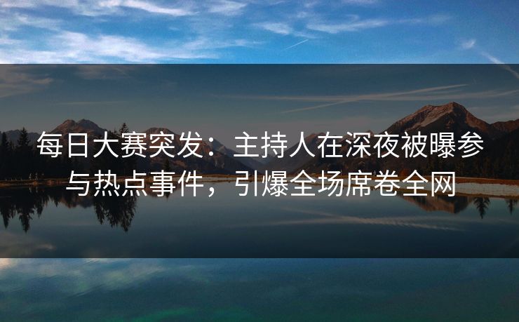 每日大赛突发：主持人在深夜被曝参与热点事件，引爆全场席卷全网