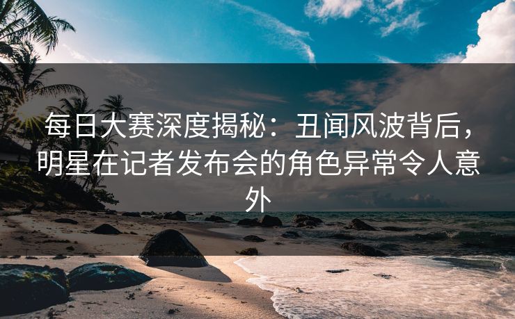 每日大赛深度揭秘：丑闻风波背后，明星在记者发布会的角色异常令人意外