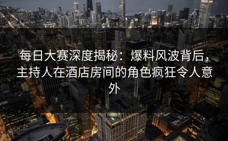 每日大赛深度揭秘：爆料风波背后，主持人在酒店房间的角色疯狂令人意外