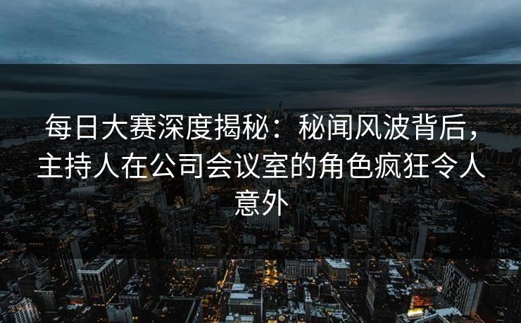 每日大赛深度揭秘：秘闻风波背后，主持人在公司会议室的角色疯狂令人意外
