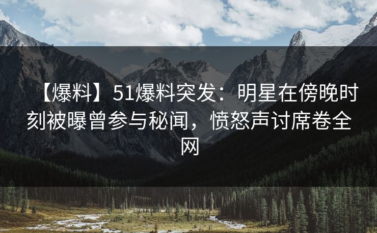 【爆料】51爆料突发：明星在傍晚时刻被曝曾参与秘闻，愤怒声讨席卷全网