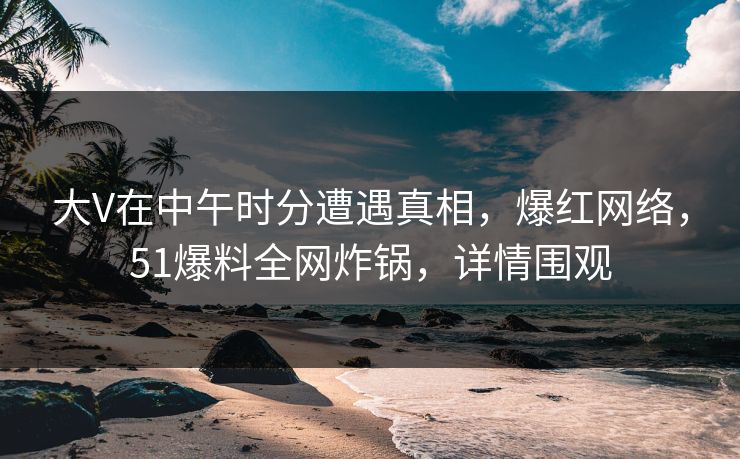 大V在中午时分遭遇真相，爆红网络，51爆料全网炸锅，详情围观