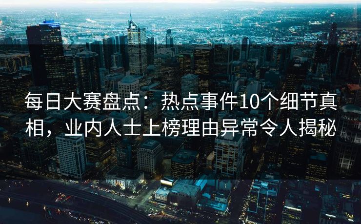 每日大赛盘点：热点事件10个细节真相，业内人士上榜理由异常令人揭秘