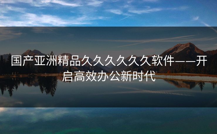 国产亚洲精品久久久久久久软件——开启高效办公新时代