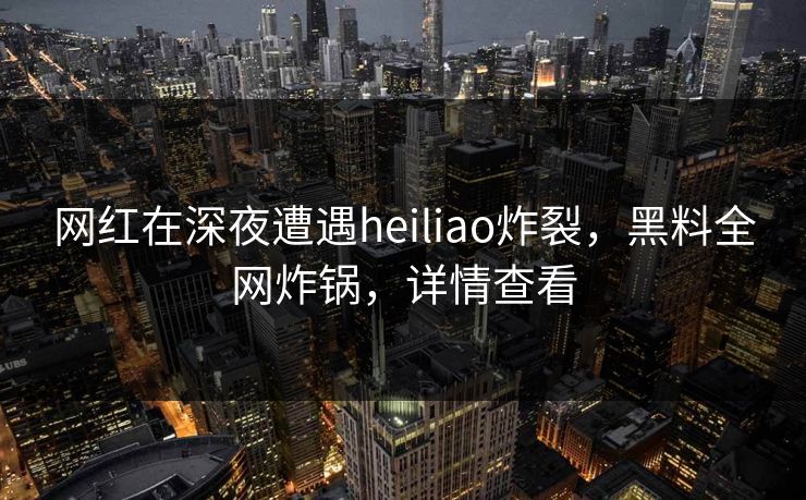 网红在深夜遭遇heiliao炸裂，黑料全网炸锅，详情查看