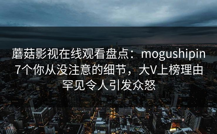 蘑菇影视在线观看盘点：mogushipin7个你从没注意的细节，大V上榜理由罕见令人引发众怒