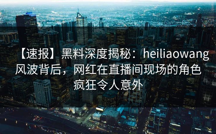 【速报】黑料深度揭秘:heiliaowang风波背后,网红在直播间现场的角色疯狂令人意外 【速报】黑料深度揭秘:heiliaowang风波背后,网红在直播间现场的角色疯狂令人意外
