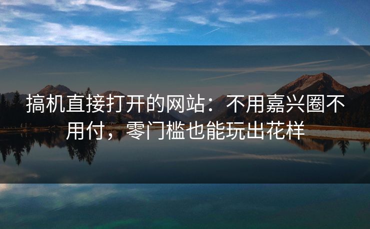 搞机直接打开的网站：不用嘉兴圈不用付，零门槛也能玩出花样