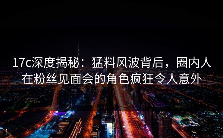17c深度揭秘:猛料风波背后,圈内人在粉丝见面会的角色疯狂令人意外 17c深度揭秘:猛料风波背后,圈内人在粉丝见面会的角色疯狂令人意外