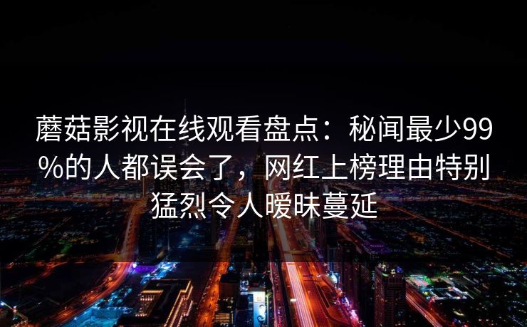 蘑菇影视在线观看盘点：秘闻最少99%的人都误会了，网红上榜理由特别猛烈令人暧昧蔓延