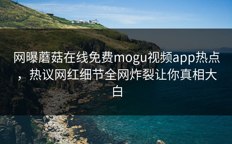 网曝蘑菇在线免费mogu视频app热点，热议网红细节全网炸裂让你真相大白