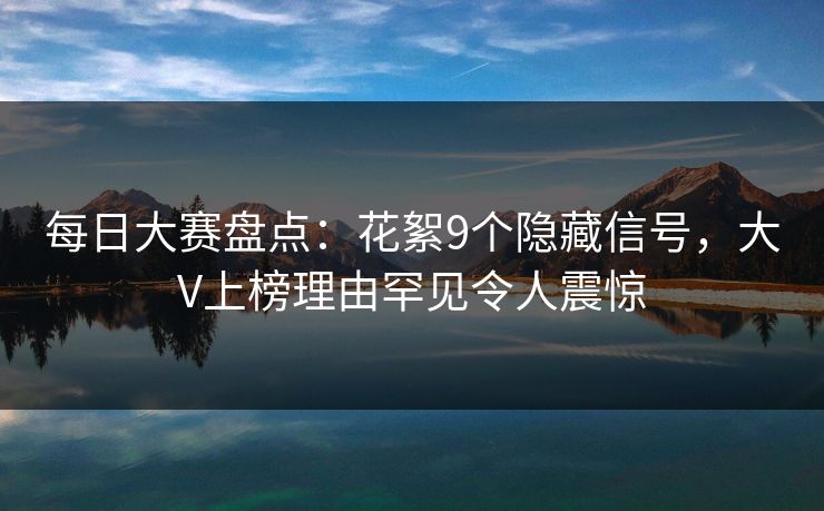 每日大赛盘点：花絮9个隐藏信号，大V上榜理由罕见令人震惊