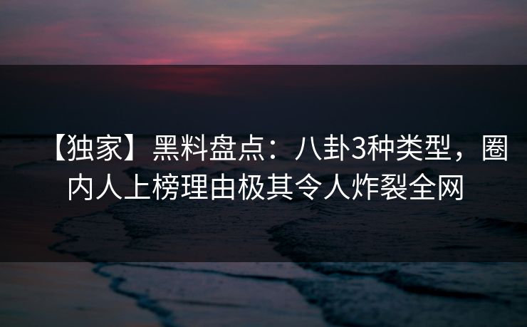 【独家】黑料盘点：八卦3种类型，圈内人上榜理由极其令人炸裂全网