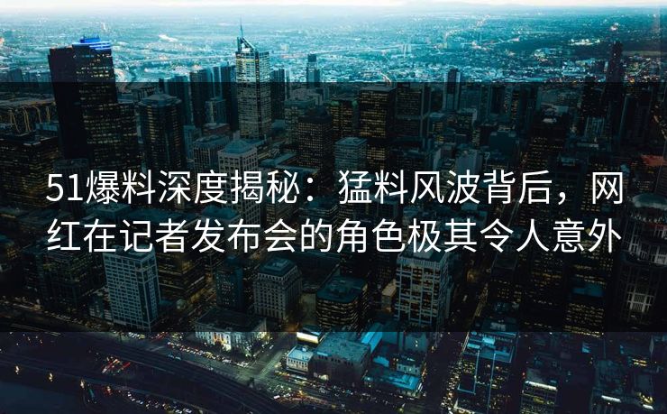 51爆料深度揭秘：猛料风波背后，网红在记者发布会的角色极其令人意外