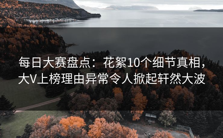 每日大赛盘点：花絮10个细节真相，大V上榜理由异常令人掀起轩然大波