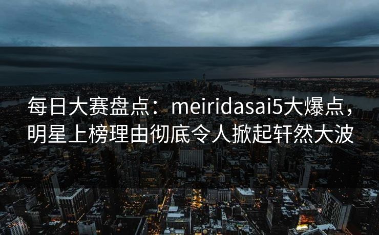 每日大赛盘点：meiridasai5大爆点，明星上榜理由彻底令人掀起轩然大波