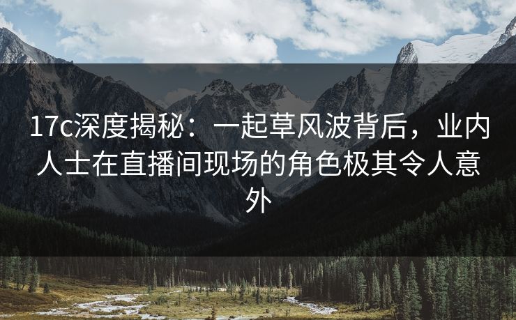 17c深度揭秘：一起草风波背后，业内人士在直播间现场的角色极其令人意外