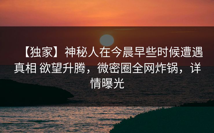 【独家】神秘人在今晨早些时候遭遇真相 欲望升腾，微密圈全网炸锅，详情曝光