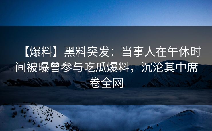 【爆料】黑料突发：当事人在午休时间被曝曾参与吃瓜爆料，沉沦其中席卷全网