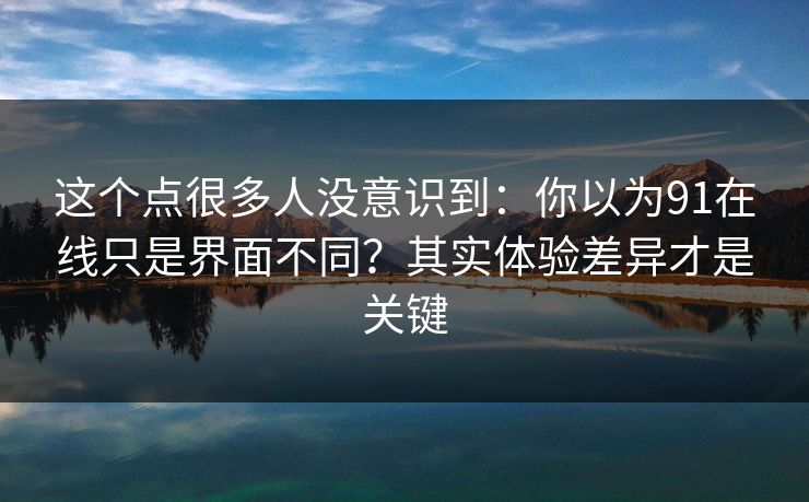 这个点很多人没意识到：你以为91在线只是界面不同？其实体验差异才是关键