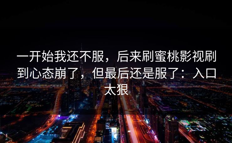 一开始我还不服，后来刷蜜桃影视刷到心态崩了，但最后还是服了：入口太狠