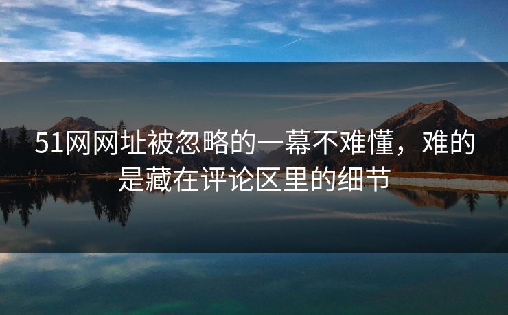 51网网址被忽略的一幕不难懂，难的是藏在评论区里的细节