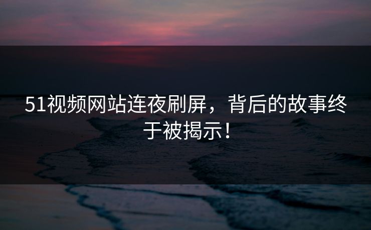 51视频网站连夜刷屏，背后的故事终于被揭示！